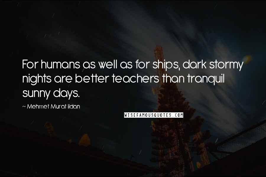 Mehmet Murat Ildan Quotes: For humans as well as for ships, dark stormy nights are better teachers than tranquil sunny days.