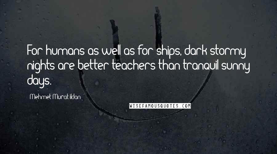 Mehmet Murat Ildan Quotes: For humans as well as for ships, dark stormy nights are better teachers than tranquil sunny days.