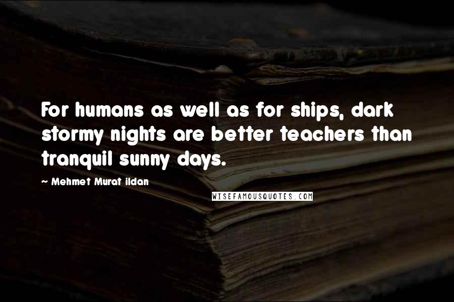 Mehmet Murat Ildan Quotes: For humans as well as for ships, dark stormy nights are better teachers than tranquil sunny days.