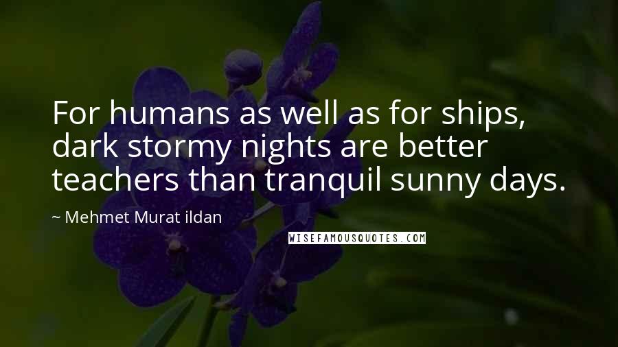 Mehmet Murat Ildan Quotes: For humans as well as for ships, dark stormy nights are better teachers than tranquil sunny days.