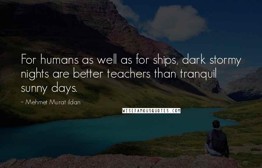 Mehmet Murat Ildan Quotes: For humans as well as for ships, dark stormy nights are better teachers than tranquil sunny days.