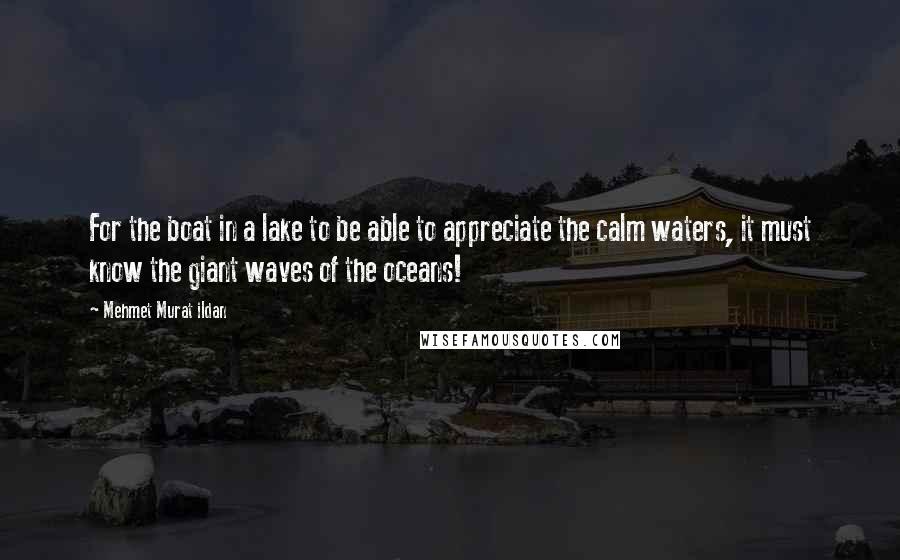 Mehmet Murat Ildan Quotes: For the boat in a lake to be able to appreciate the calm waters, it must know the giant waves of the oceans!