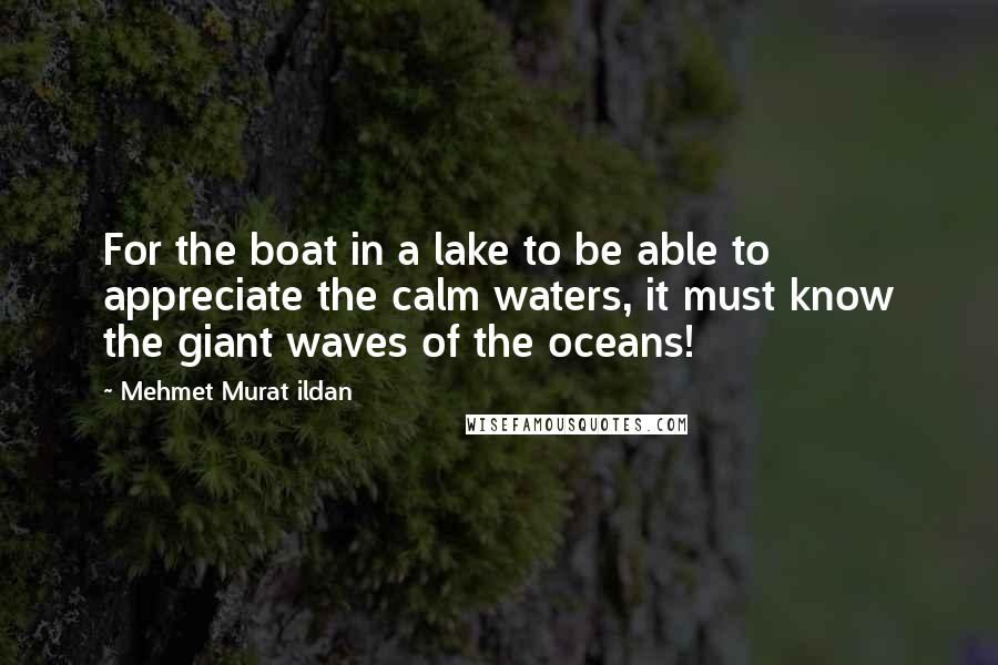 Mehmet Murat Ildan Quotes: For the boat in a lake to be able to appreciate the calm waters, it must know the giant waves of the oceans!