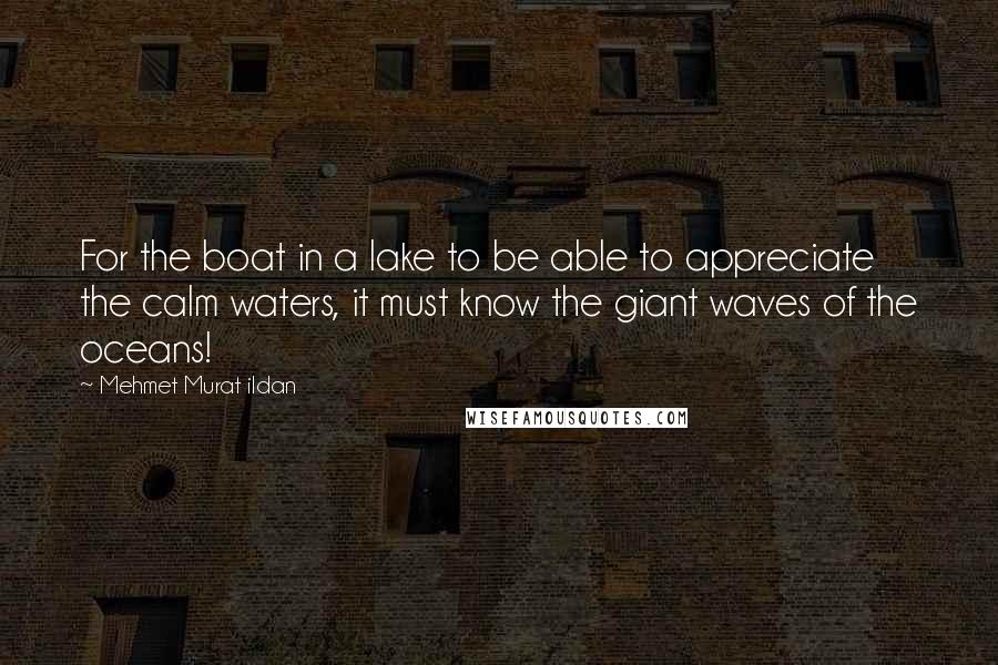 Mehmet Murat Ildan Quotes: For the boat in a lake to be able to appreciate the calm waters, it must know the giant waves of the oceans!