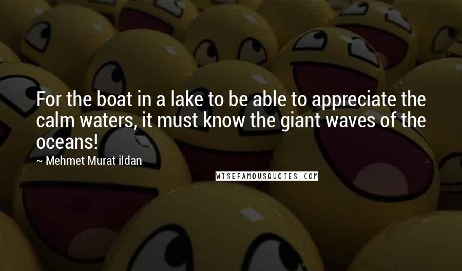 Mehmet Murat Ildan Quotes: For the boat in a lake to be able to appreciate the calm waters, it must know the giant waves of the oceans!