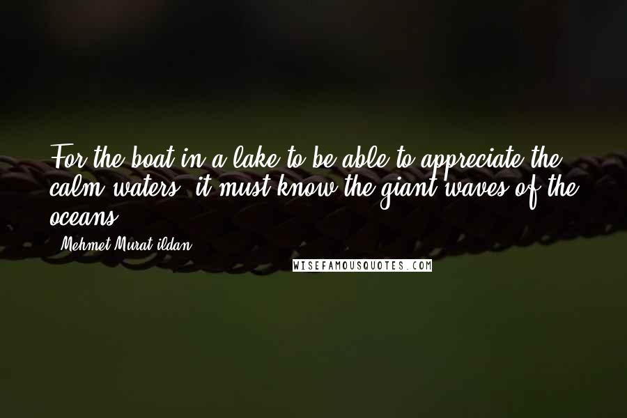 Mehmet Murat Ildan Quotes: For the boat in a lake to be able to appreciate the calm waters, it must know the giant waves of the oceans!