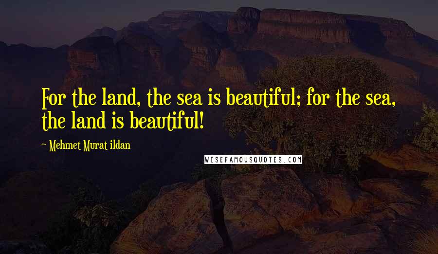 Mehmet Murat Ildan Quotes: For the land, the sea is beautiful; for the sea, the land is beautiful!