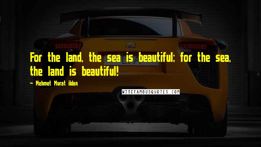 Mehmet Murat Ildan Quotes: For the land, the sea is beautiful; for the sea, the land is beautiful!