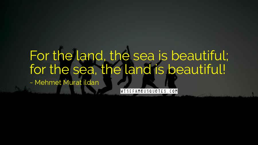 Mehmet Murat Ildan Quotes: For the land, the sea is beautiful; for the sea, the land is beautiful!