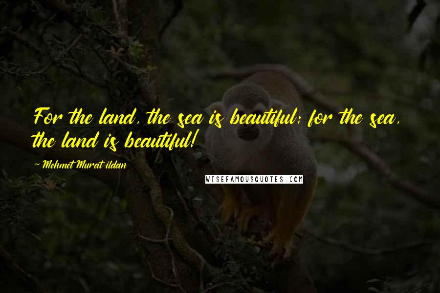 Mehmet Murat Ildan Quotes: For the land, the sea is beautiful; for the sea, the land is beautiful!