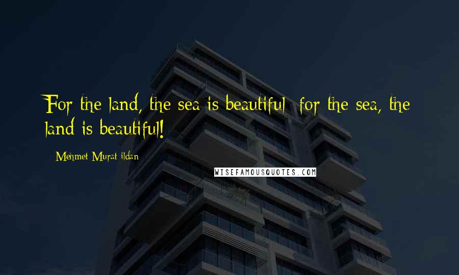 Mehmet Murat Ildan Quotes: For the land, the sea is beautiful; for the sea, the land is beautiful!