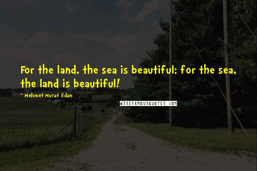 Mehmet Murat Ildan Quotes: For the land, the sea is beautiful; for the sea, the land is beautiful!