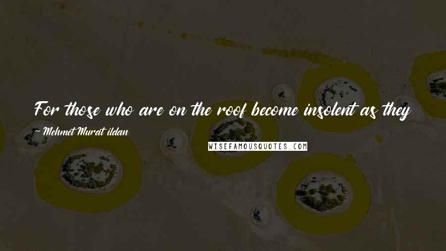 Mehmet Murat Ildan Quotes: For those who are on the roof become insolent as they don't know yet about the slope and the slipperiness of the roof!