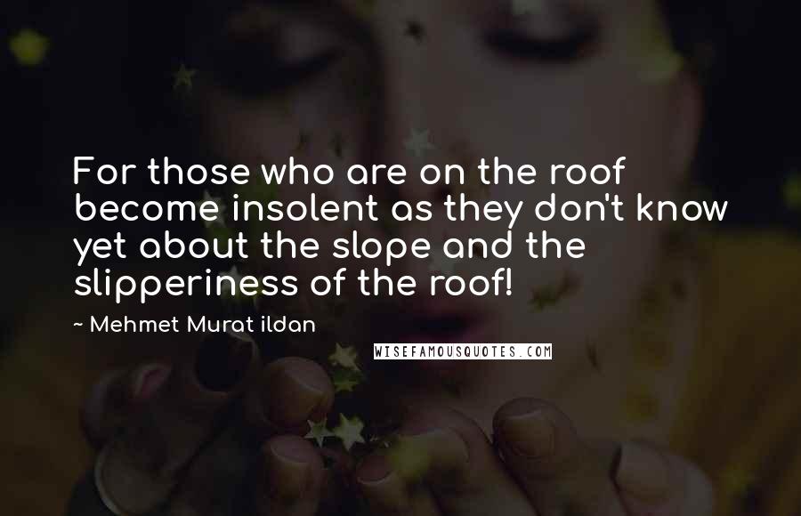 Mehmet Murat Ildan Quotes: For those who are on the roof become insolent as they don't know yet about the slope and the slipperiness of the roof!