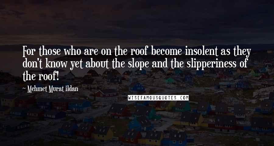 Mehmet Murat Ildan Quotes: For those who are on the roof become insolent as they don't know yet about the slope and the slipperiness of the roof!