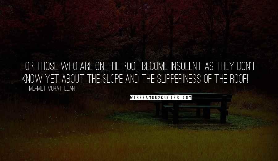 Mehmet Murat Ildan Quotes: For those who are on the roof become insolent as they don't know yet about the slope and the slipperiness of the roof!