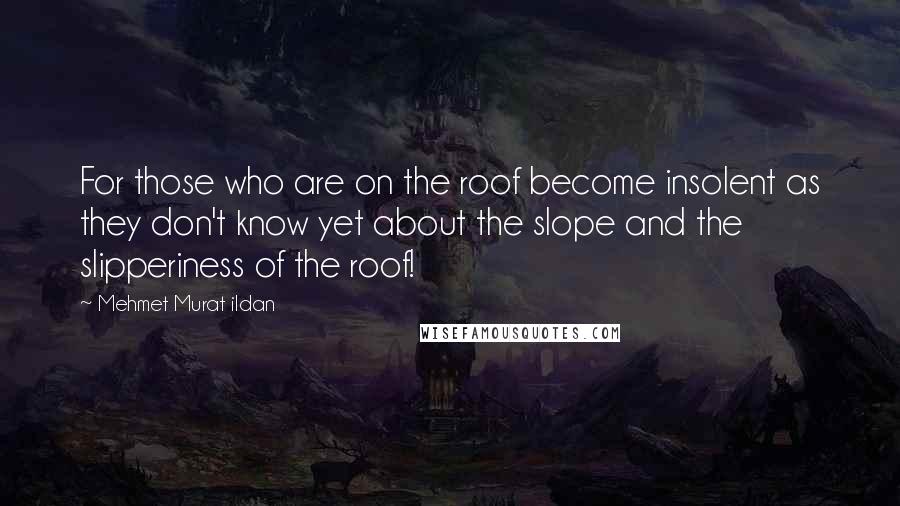 Mehmet Murat Ildan Quotes: For those who are on the roof become insolent as they don't know yet about the slope and the slipperiness of the roof!
