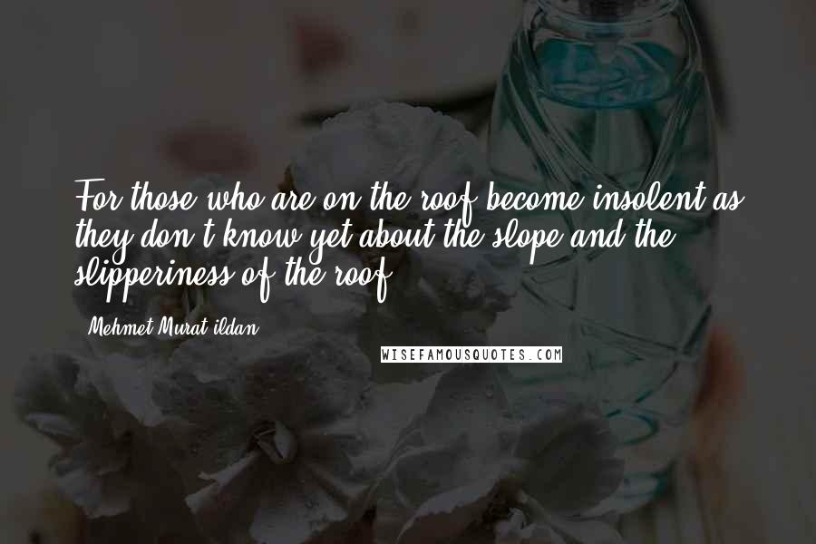 Mehmet Murat Ildan Quotes: For those who are on the roof become insolent as they don't know yet about the slope and the slipperiness of the roof!