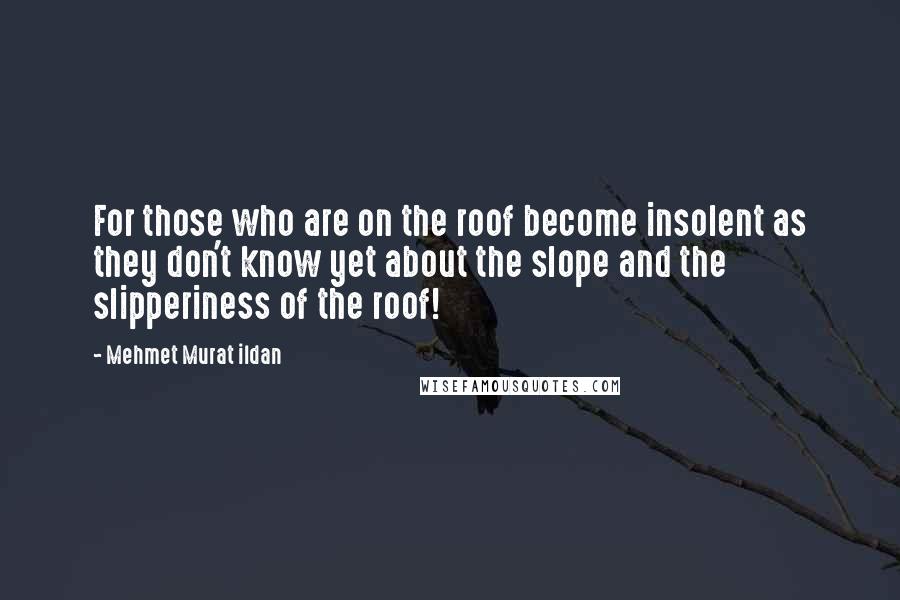 Mehmet Murat Ildan Quotes: For those who are on the roof become insolent as they don't know yet about the slope and the slipperiness of the roof!