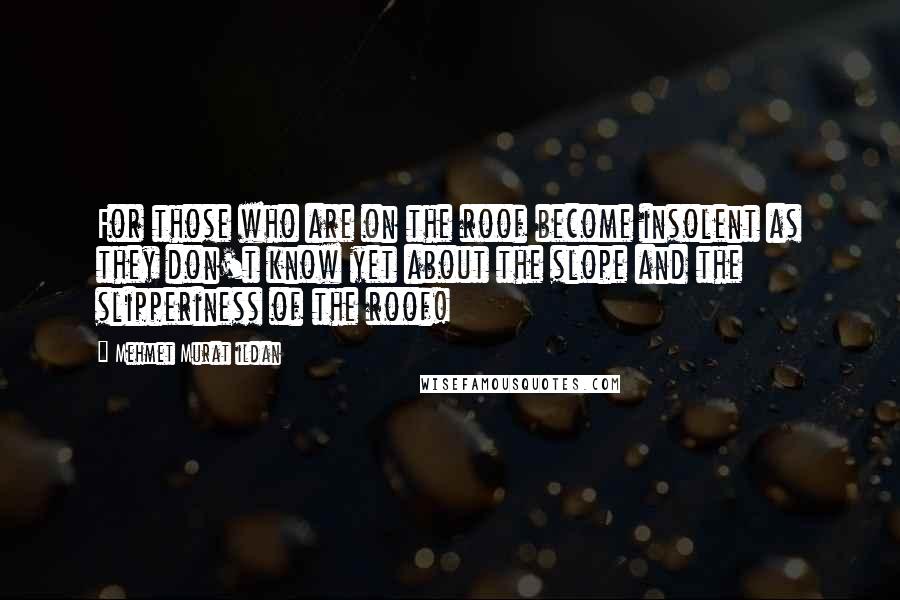 Mehmet Murat Ildan Quotes: For those who are on the roof become insolent as they don't know yet about the slope and the slipperiness of the roof!