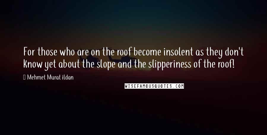 Mehmet Murat Ildan Quotes: For those who are on the roof become insolent as they don't know yet about the slope and the slipperiness of the roof!