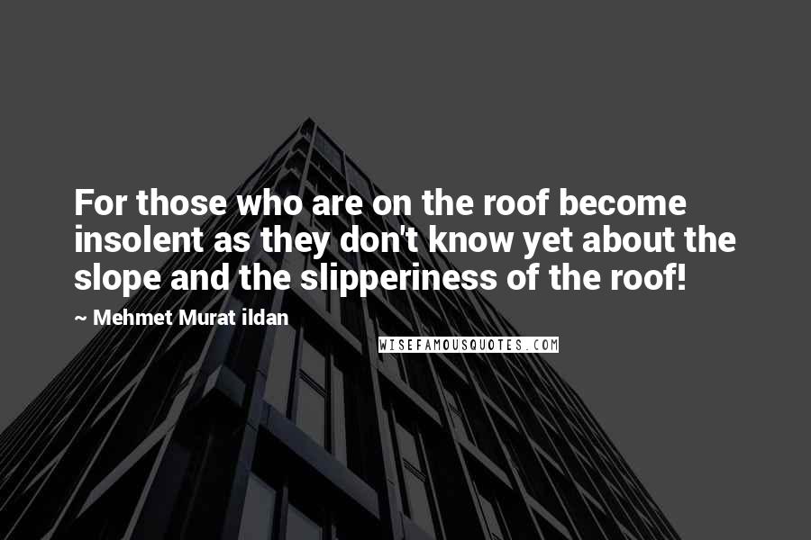 Mehmet Murat Ildan Quotes: For those who are on the roof become insolent as they don't know yet about the slope and the slipperiness of the roof!