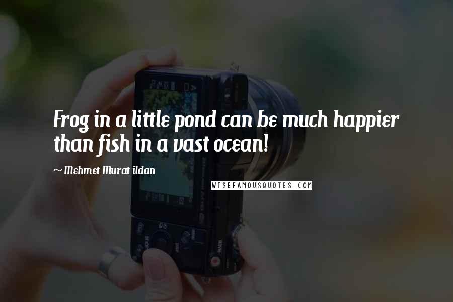 Mehmet Murat Ildan Quotes: Frog in a little pond can be much happier than fish in a vast ocean!