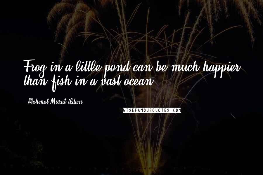 Mehmet Murat Ildan Quotes: Frog in a little pond can be much happier than fish in a vast ocean!