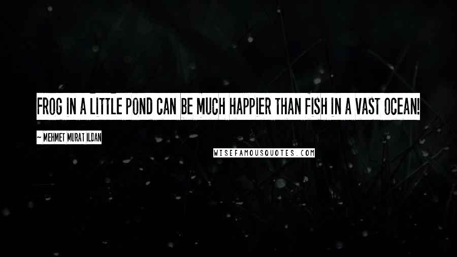 Mehmet Murat Ildan Quotes: Frog in a little pond can be much happier than fish in a vast ocean!