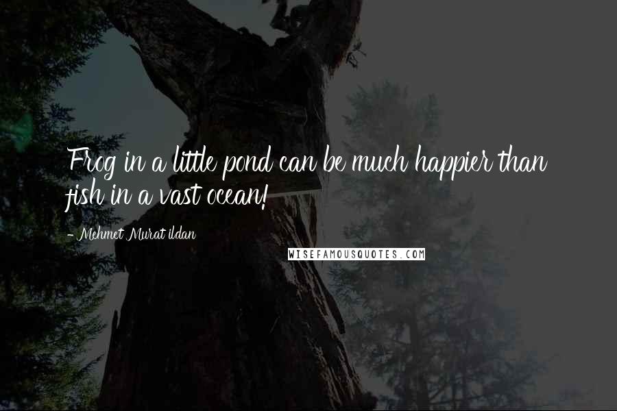 Mehmet Murat Ildan Quotes: Frog in a little pond can be much happier than fish in a vast ocean!