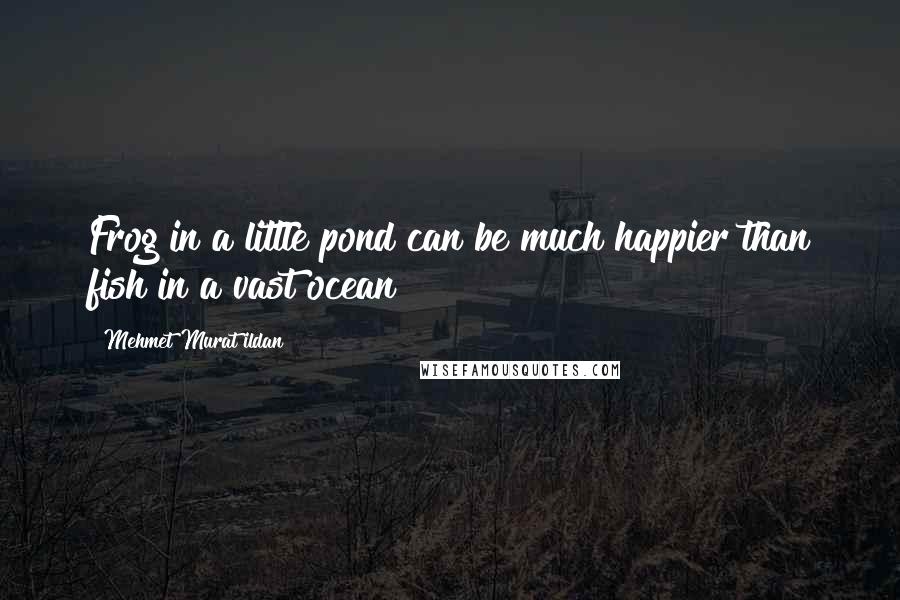 Mehmet Murat Ildan Quotes: Frog in a little pond can be much happier than fish in a vast ocean!