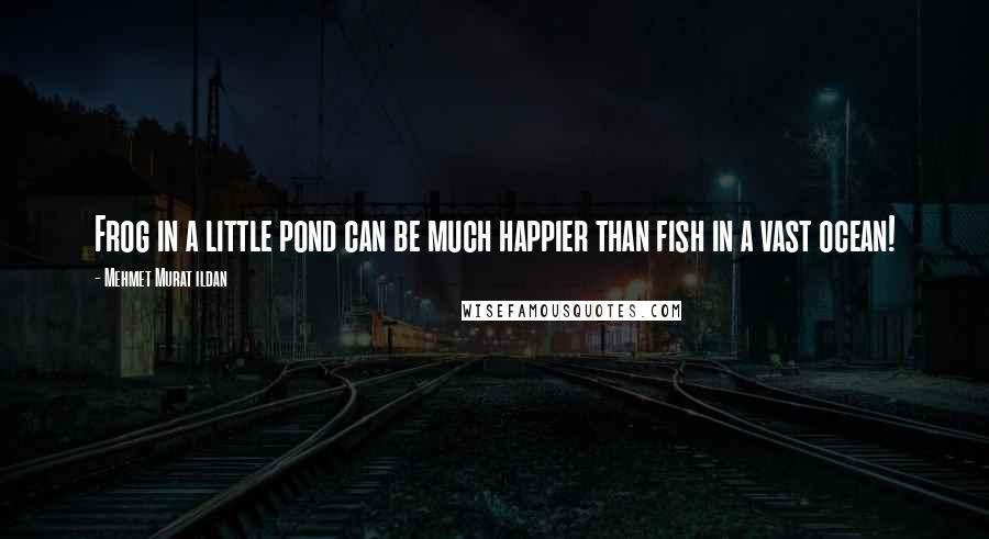 Mehmet Murat Ildan Quotes: Frog in a little pond can be much happier than fish in a vast ocean!