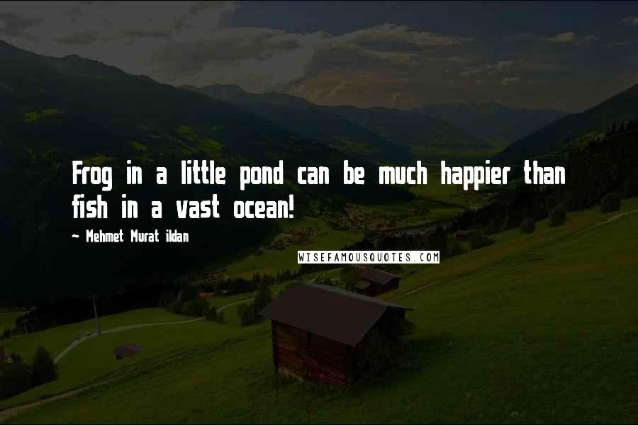 Mehmet Murat Ildan Quotes: Frog in a little pond can be much happier than fish in a vast ocean!