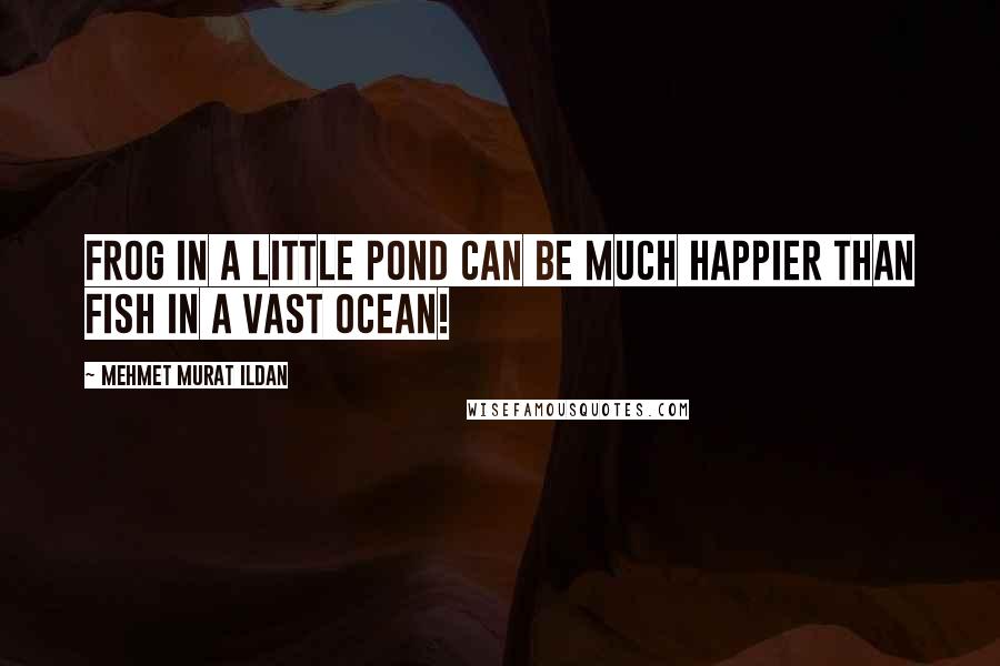 Mehmet Murat Ildan Quotes: Frog in a little pond can be much happier than fish in a vast ocean!