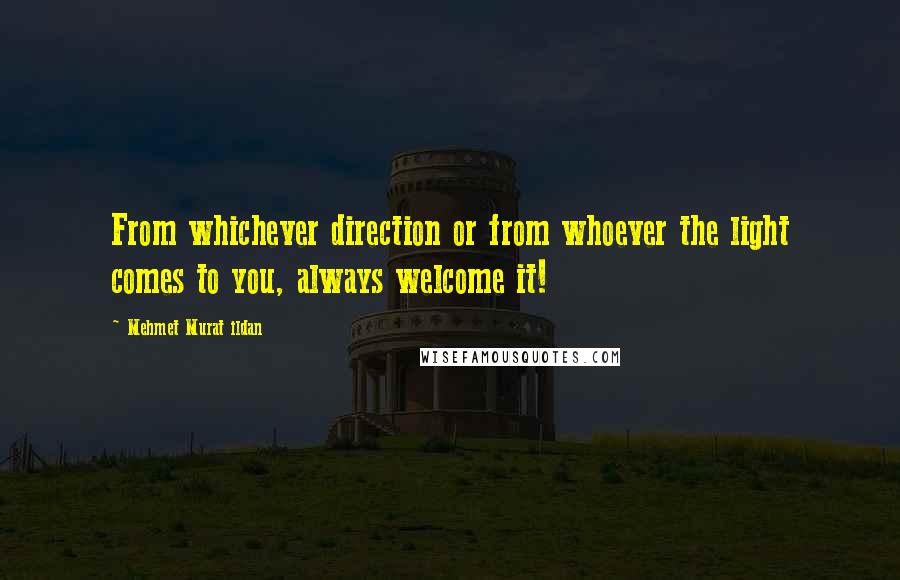 Mehmet Murat Ildan Quotes: From whichever direction or from whoever the light comes to you, always welcome it!