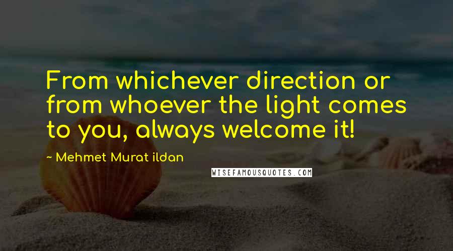 Mehmet Murat Ildan Quotes: From whichever direction or from whoever the light comes to you, always welcome it!