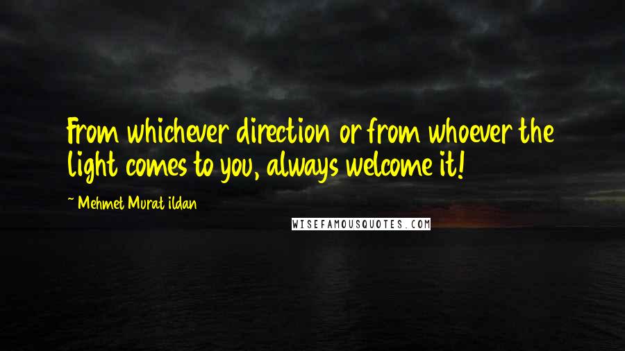 Mehmet Murat Ildan Quotes: From whichever direction or from whoever the light comes to you, always welcome it!