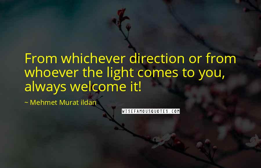 Mehmet Murat Ildan Quotes: From whichever direction or from whoever the light comes to you, always welcome it!