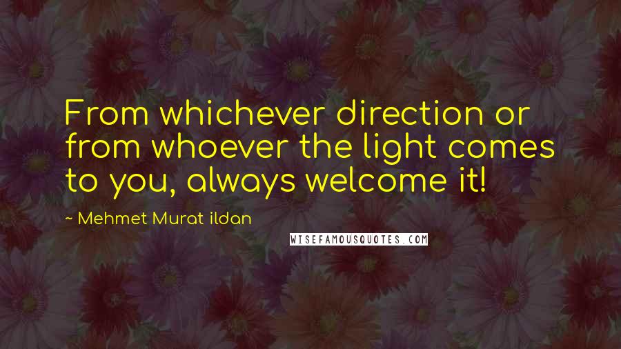 Mehmet Murat Ildan Quotes: From whichever direction or from whoever the light comes to you, always welcome it!