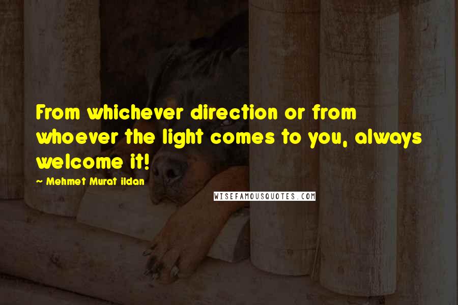 Mehmet Murat Ildan Quotes: From whichever direction or from whoever the light comes to you, always welcome it!