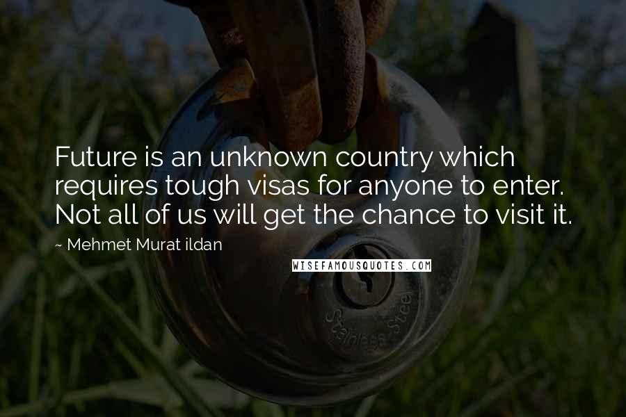 Mehmet Murat Ildan Quotes: Future is an unknown country which requires tough visas for anyone to enter. Not all of us will get the chance to visit it.