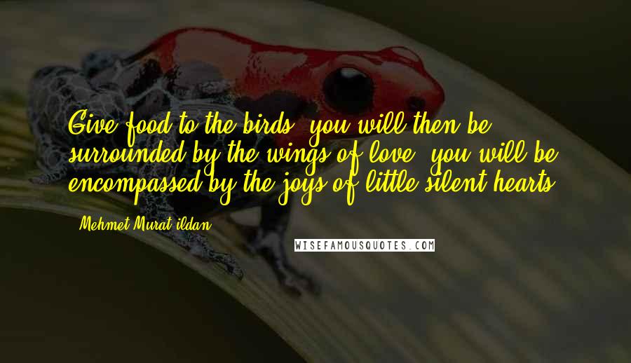 Mehmet Murat Ildan Quotes: Give food to the birds, you will then be surrounded by the wings of love, you will be encompassed by the joys of little silent hearts!