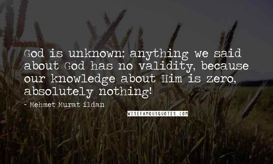 Mehmet Murat Ildan Quotes: God is unknown; anything we said about God has no validity, because our knowledge about Him is zero, absolutely nothing!