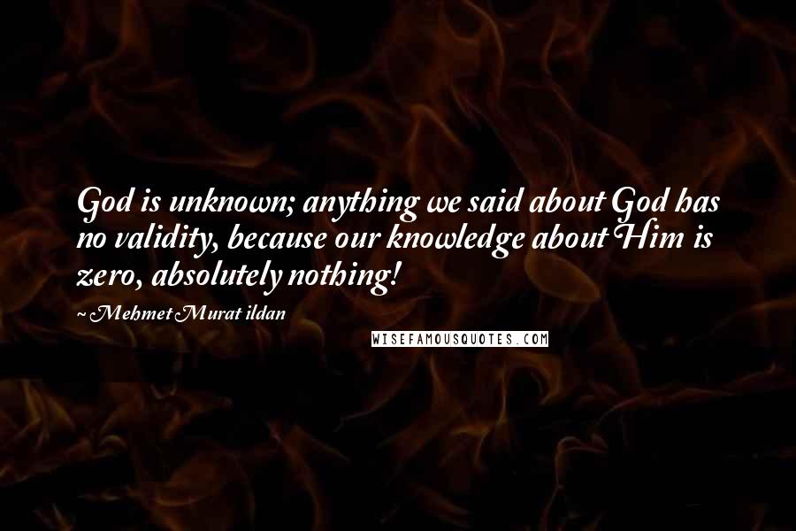 Mehmet Murat Ildan Quotes: God is unknown; anything we said about God has no validity, because our knowledge about Him is zero, absolutely nothing!