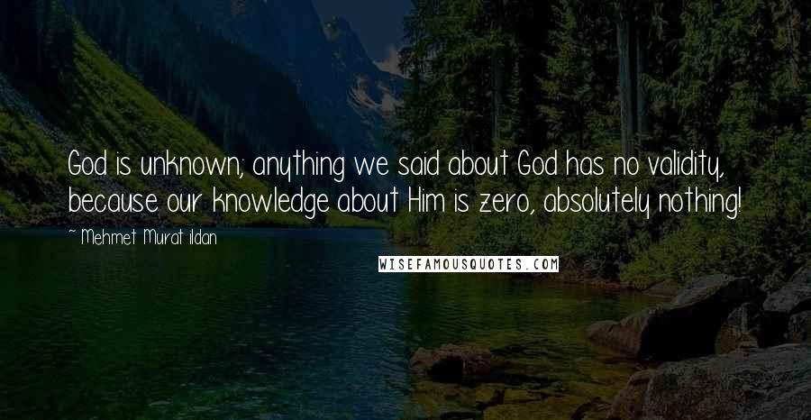 Mehmet Murat Ildan Quotes: God is unknown; anything we said about God has no validity, because our knowledge about Him is zero, absolutely nothing!