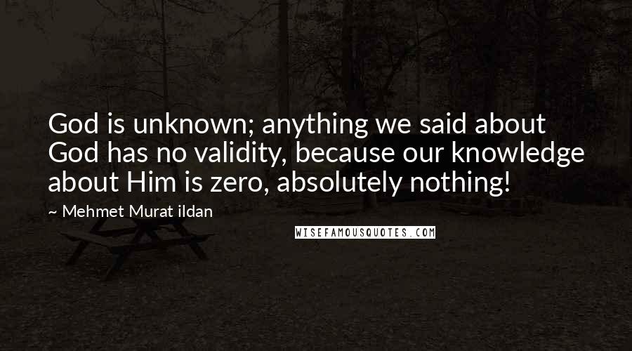 Mehmet Murat Ildan Quotes: God is unknown; anything we said about God has no validity, because our knowledge about Him is zero, absolutely nothing!