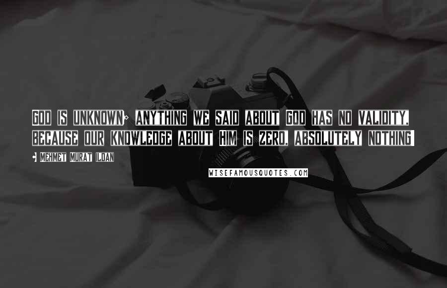 Mehmet Murat Ildan Quotes: God is unknown; anything we said about God has no validity, because our knowledge about Him is zero, absolutely nothing!