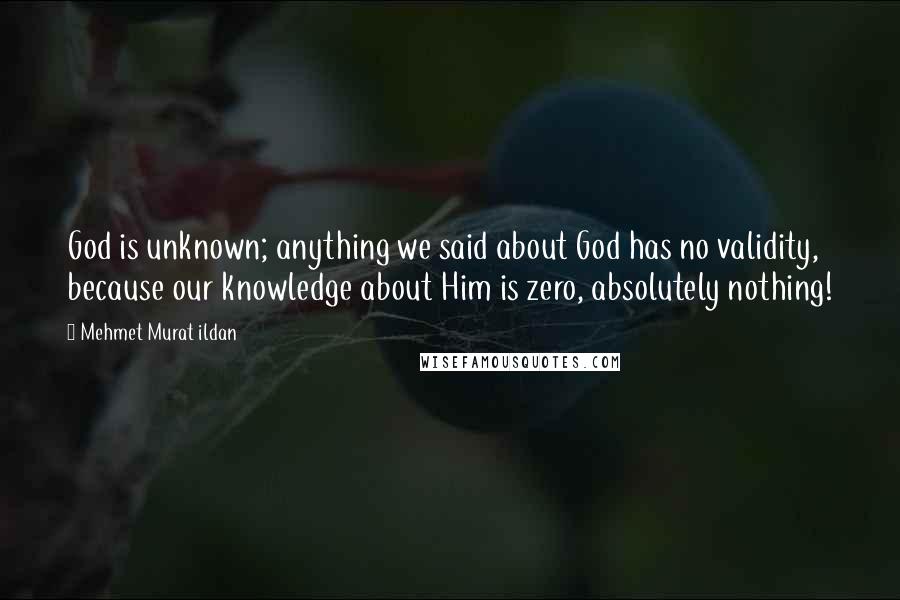 Mehmet Murat Ildan Quotes: God is unknown; anything we said about God has no validity, because our knowledge about Him is zero, absolutely nothing!