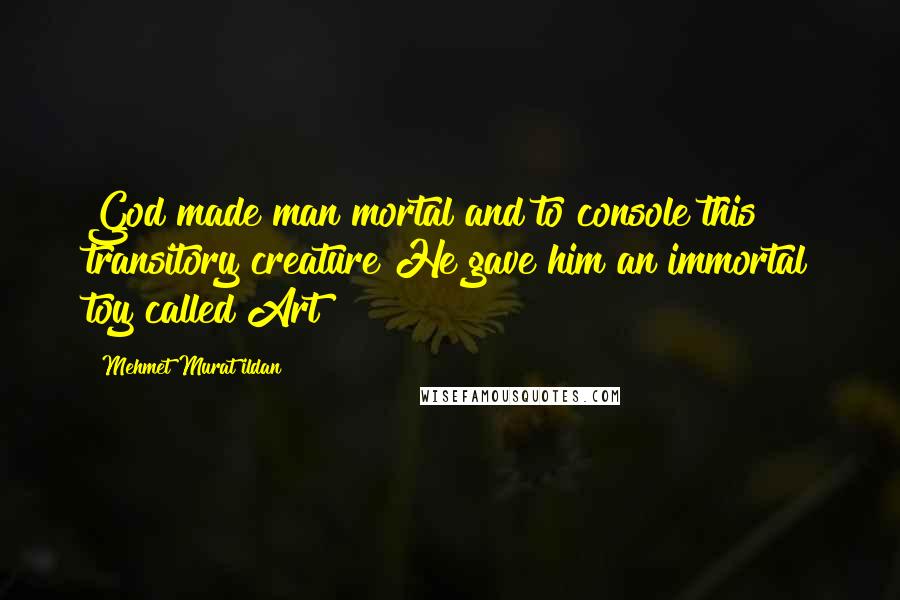Mehmet Murat Ildan Quotes: God made man mortal and to console this transitory creature He gave him an immortal toy called Art!