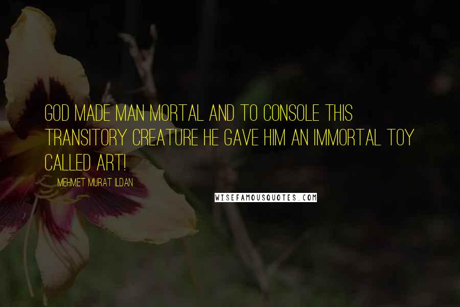 Mehmet Murat Ildan Quotes: God made man mortal and to console this transitory creature He gave him an immortal toy called Art!